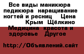 Все виды маникюра, педикюра, наращивание ногтей и ресниц, › Цена ­ 1 000 - Крым, Щёлкино Медицина, красота и здоровье » Другое   